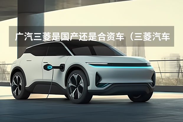 广汽三菱是国产还是合资车（三菱汽车在中国几家合资厂）