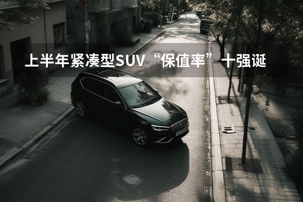 上半年紧凑型SUV“保值率”十强诞生：奇骏垫底，长安CS75上榜！ 合资车排行榜前十名