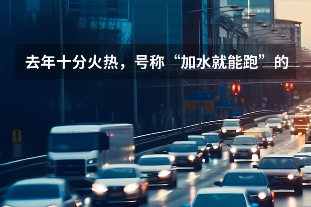 去年十分火热，号称“加水就能跑”的水氢汽车，如今怎么样了？