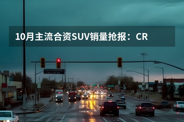 10月主流合资SUV销量抢报：CR-V稳阵，荣放途观争抢激烈 汽车SUV排行榜前十名