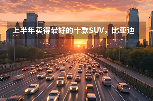 上半年卖得最好的十款SUV，比亚迪占4席，燃油车压力大 近半年SUV销量排名出炉：特斯拉和比亚迪成最大赢家