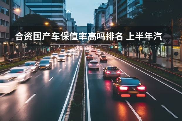 合资国产车保值率高吗排名 上半年汽车保值率出炉，日系车大不如前，国产车站起来了！