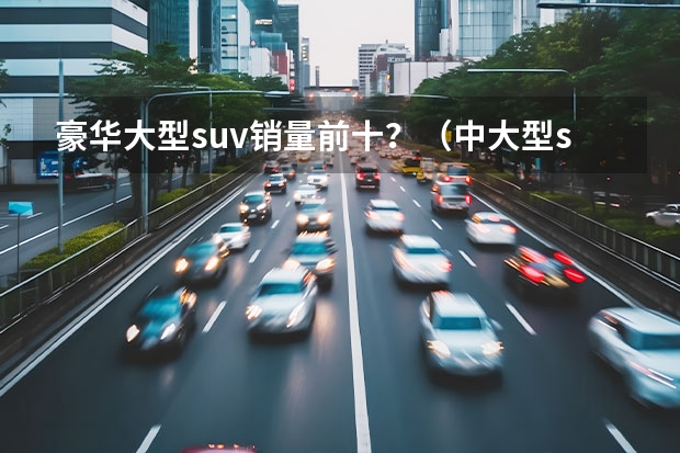 豪华大型suv销量前十？（中大型suv销量排行榜前十名）