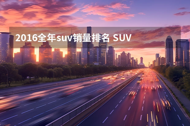 2016全年suv销量排名 SUV销量排行榜前十名