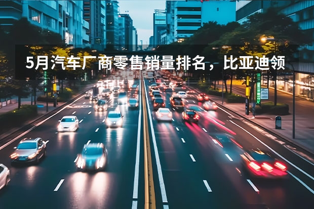 5月汽车厂商零售销量排名，比亚迪领跑，一汽大众长安前三 中国品牌5月销量出炉，销量集体破10万辆，压力给到合资车