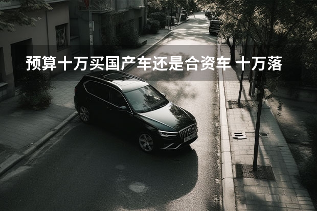预算十万买国产车还是合资车 十万落地，买国产紧凑配置高车型还是是选择合资低配？或选择二手中级车？