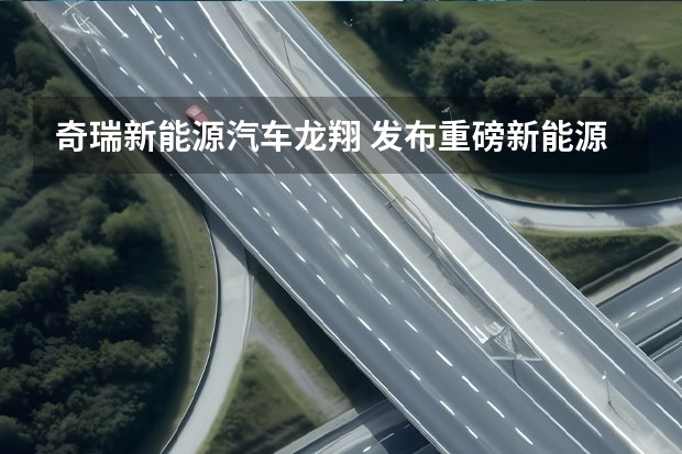 奇瑞新能源汽车龙翔 发布重磅新能源战略，2023年的奇瑞，要保增速、追质量？