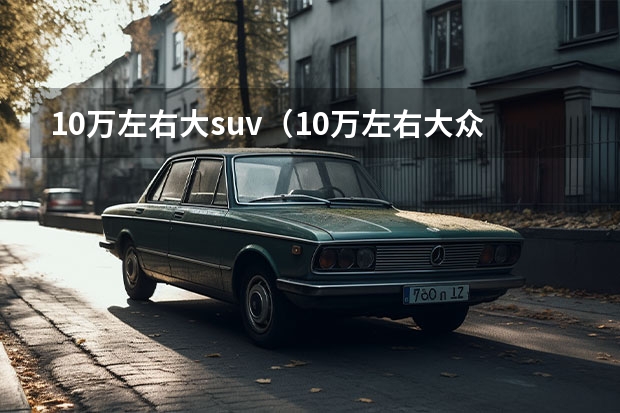 10万左右大suv（10万左右大众车型推荐）（越野车suv排行榜10万左右）