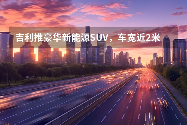 吉利推豪华新能源SUV，车宽近2米，3.8s破百（吉利银河L7吐鲁番夏测，刷新新能源汽车高温性能标准）