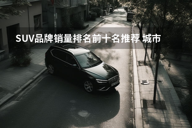SUV品牌销量排名前十名推荐 城市SUV排名前十名