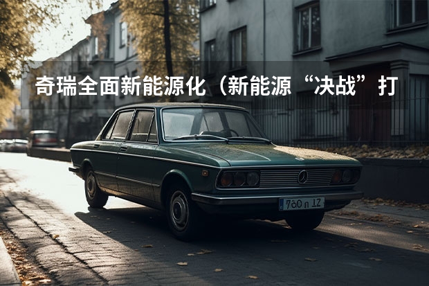 奇瑞全面新能源化（新能源“决战”打响，奇瑞汽车最新阵容背后有何战略思考？）