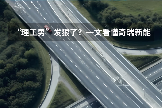 “理工男”发狠了？一文看懂奇瑞新能源 「人汽」All in新能源，“十分天下有奇瑞”？