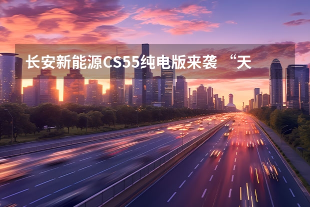 长安新能源CS55纯电版来袭 “天使体验官”预售活动正式开启（启源品牌正式发布，长安新能源车战略“三个火枪手”到位）