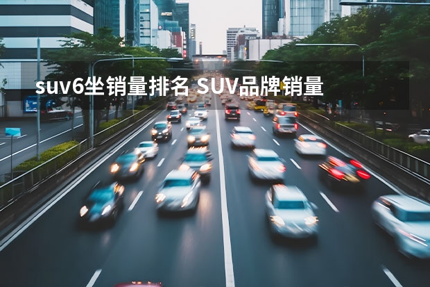 suv6坐销量排名 SUV品牌销量排名前十名推荐