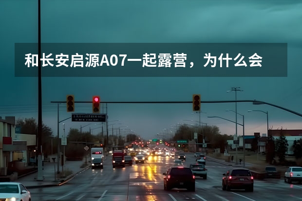 和长安启源A07一起露营，为什么会更开心？