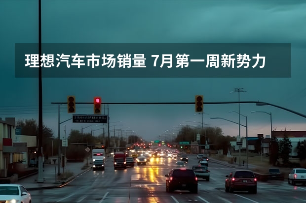 理想汽车市场销量 7月第一周新势力销量盘点，蔚来汽车第二名，魏牌垫底