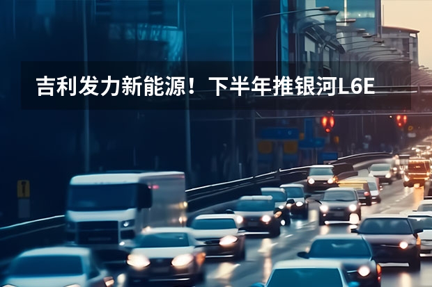 吉利发力新能源！下半年推银河L6/E8等6款新车 卖车新打法，吉利银河百店同开布局销售终端，抢占新能源赛道
