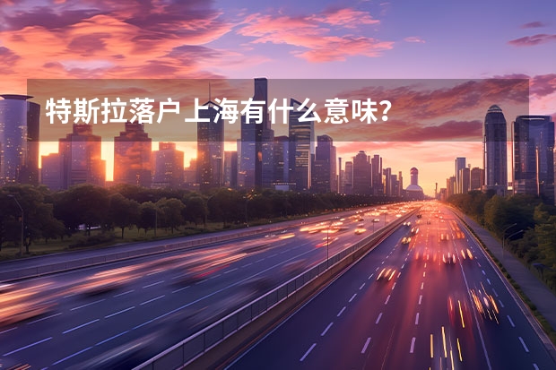 特斯拉落户上海有什么意味？
