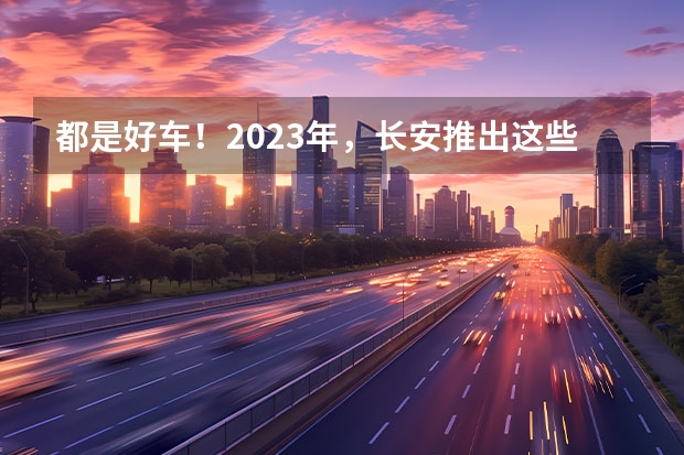 都是好车！2023年，长安推出这些重磅新车！（长安新款车型上市）