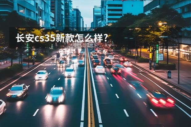 长安cs35新款怎么样?