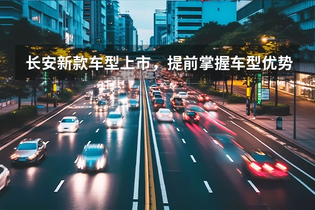 长安新款车型上市，提前掌握车型优势和亮点！ 长安新能源汽车新款款