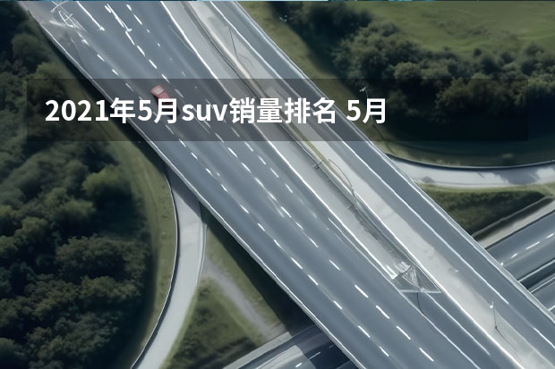 2021年5月suv销量排名 5月SUV销量：日系复苏？CR-V重回前十，锋兰达首入榜
