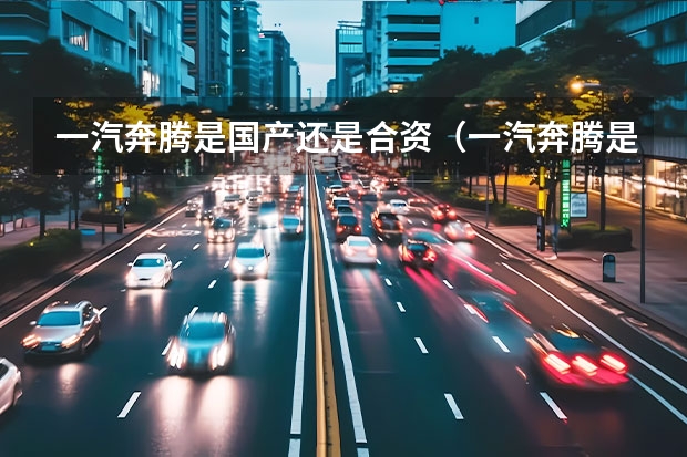 一汽奔腾是国产还是合资（一汽奔腾是国产还是合资）