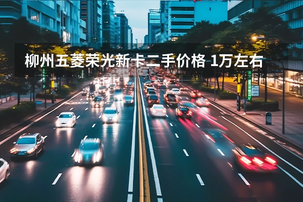 柳州五菱荣光新卡二手价格 1万左右二手五菱荣光小卡：性价比与购买指南