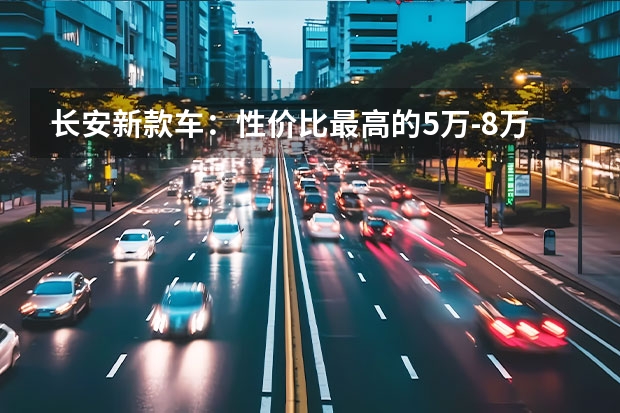 长安新款车：性价比最高的5万-8万级别车型（长安汽车3一5万元新车）