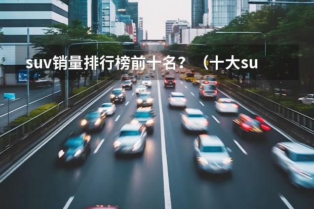 suv销量排行榜前十名？（十大suv排名）