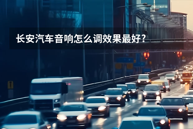 长安汽车音响怎么调效果最好?