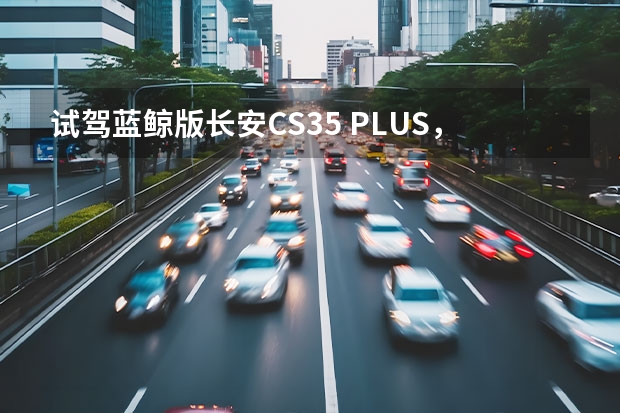 试驾蓝鲸版长安CS35 PLUS，体验超强的动力！（长安产品规划曝光！新款CS35PLUS+UNI-K领衔，大SUV对标蔚来ES6）