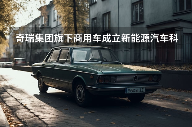 奇瑞集团旗下商用车成立新能源汽车科技公司（奇瑞发力新能源市场：风云正式发布 将推24款混动车型）
