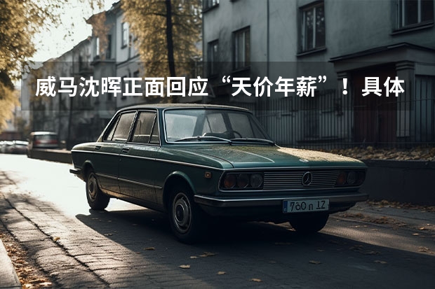 威马沈晖正面回应“天价年薪”！具体是如何回应的？