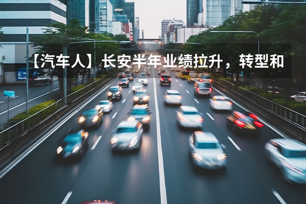 【汽车人】长安半年业绩拉升，转型和出海走向深入（新能源是王道，长安汽车2023年7款重磅新车大搜罗）