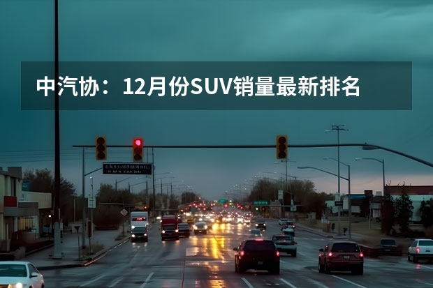 中汽协：12月份SUV销量最新排名——完整版1-281名（年末收官之战！哈弗H6稳坐冠军位、宝骏510逆袭入前十）