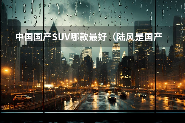 中国国产SUV哪款最好（陆风是国产车还是合资）