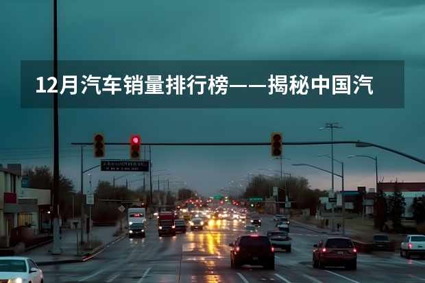 12月汽车销量排行榜——揭秘中国汽车市场 年终收官：12月汽车销量出炉，SUV、新能源市场逆势增长！