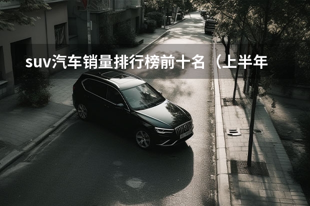 suv汽车销量排行榜前十名（上半年卖得最好的十款SUV，比亚迪占4席，燃油车压力大）