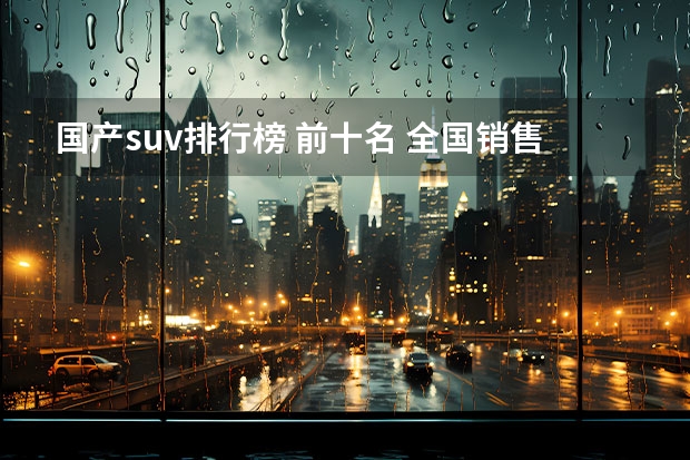 国产suv排行榜 前十名 全国销售量最多的汽车排行榜