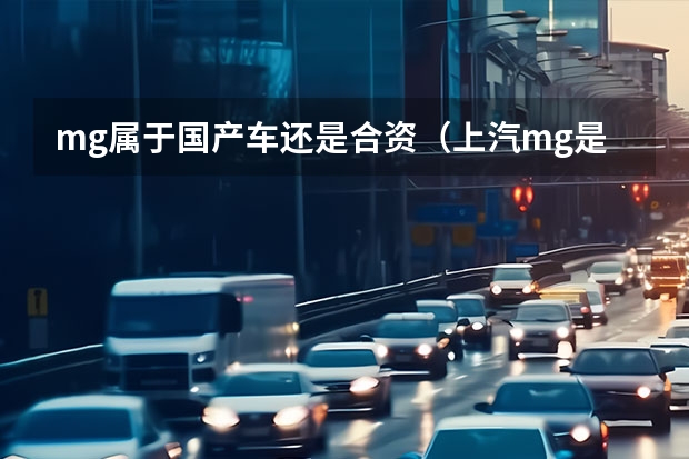 mg属于国产车还是合资（上汽mg是国产车还是合资车）（名爵车是国产还是合资）
