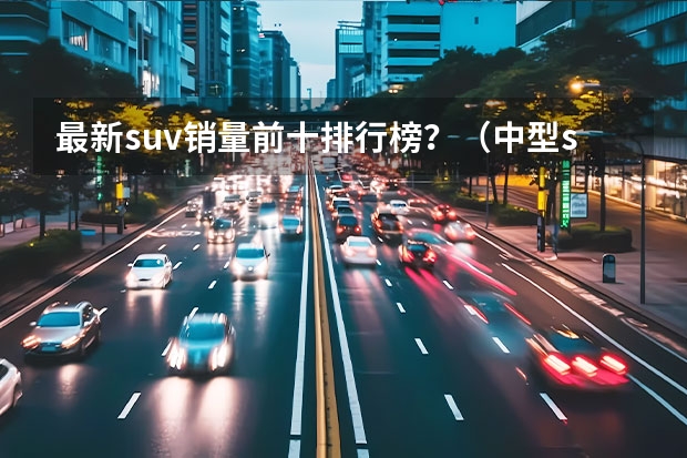 最新suv销量前十排行榜？（中型suv销量排名前十名）