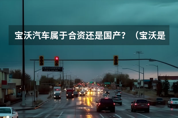 宝沃汽车属于合资还是国产？（宝沃是合资还是国产？）