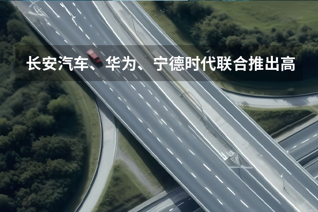 长安汽车、华为、宁德时代联合推出高端品牌，方舟架构首次发布 长安又发力了：“方舟”架构+高端新品牌，未来5年推出105款车型