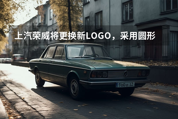 上汽荣威将更换新LOGO，采用圆形轮廓，或首搭新能源车型 荣威焕新升级进入倒计时，5月10日开启“双标时代”