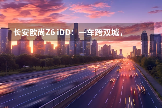 长安欧尚Z6 iDD：一车跨双城，“混”的是生活（长安新能源汽车）