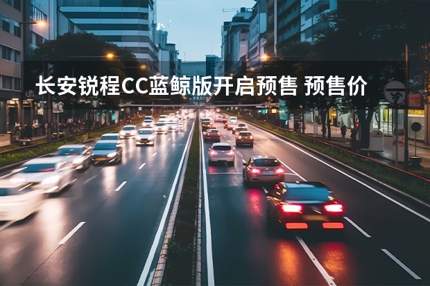 长安锐程CC蓝鲸版开启预售 预售价格9.79万-11.99万元 长安家族风格已形成，新款B级轿车到店！十万左右还盯着朗逸？