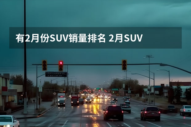 有2月份SUV销量排名 2月SUV销量排行榜完整版【第1-300名】