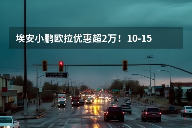 埃安/小鹏/欧拉优惠超2万！10-15万新能源车降价盘点（5万内续航300纯电动汽车）