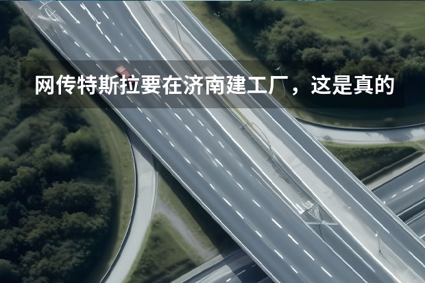 网传特斯拉要在济南建工厂，这是真的吗？位置在哪？